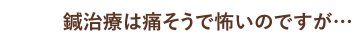 鍼治療は痛そうで怖いのですが…